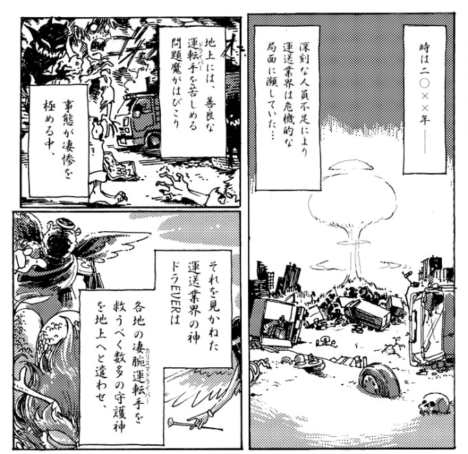 深刻な人員不足により運送業界は危機的な局面に瀕していた。地上には善良な運転手を苦しめる問題魔がはびこり、事態が凄惨さを極める中、それを見かねた運転業界の神ドラEVERは各地の凄腕運転手を救うべくあまたの守護神を地上へと遣わせ凄腕運転手達はいつしか運転神と呼ばれるようになっていた――