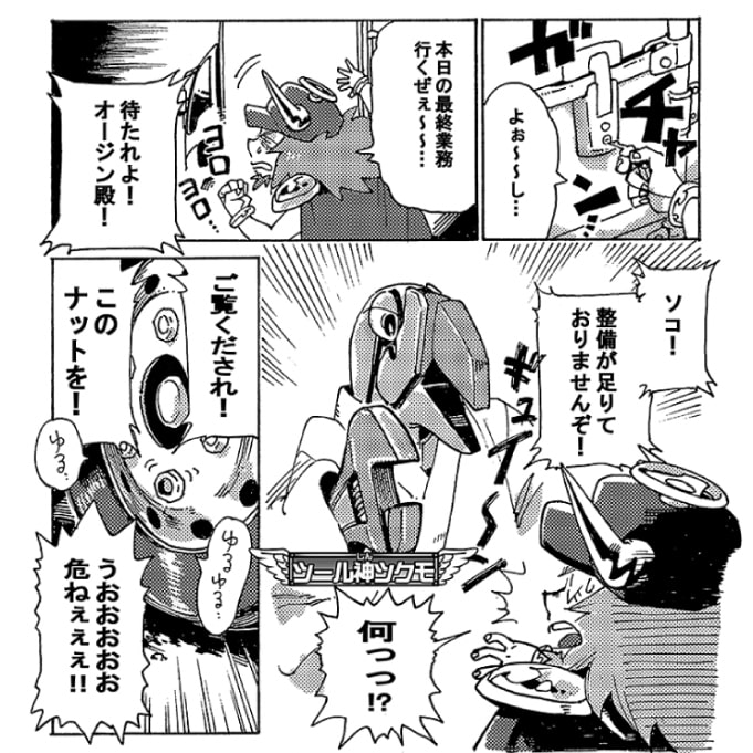 「よぉ～～し…。本日の最終業務行くぜぇ～～…」今日の業務も後1件だ。後ちょっと、と気合を入れるオージンに声が掛かる。「待たれよ！オージン殿！　ソコ！　整備が足りておりませんぞ！」「何っ！？」声を掛けてきたのはツール神ツクモだ。日々安全運転の基本は整備からと整備不良を見逃さない。「ご覧くだされ！　このナットを！」ツクモが指さす先を見ると、なんとナットがゆるゆるになっている。「うおおおおおおおお危ねぇぇぇ！！」ナットが外れてタイヤが脱輪でもしたら大惨事だ。