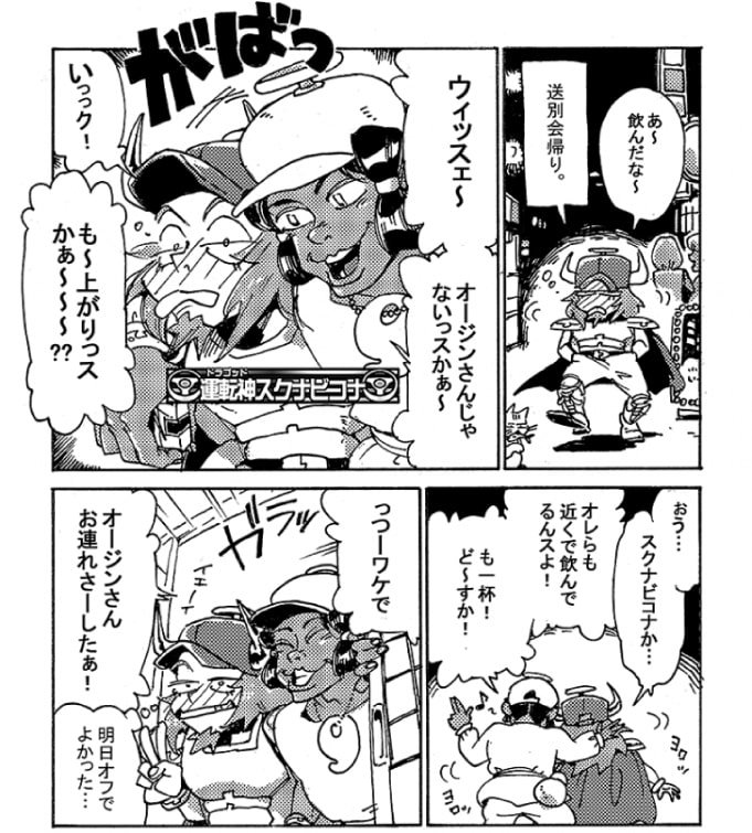 「あ～飲んだな～」送別会の帰り。オージンはほろ酔い加減で街を歩いていた。「ウィッスェ～、オージンさんじゃないっスかぁ～、もう上がりっスかぁ～～？」がばっと肩に手をまわし声を掛けてきたのは運転神『スクナビコナ』だ。「おぅ…。スクナビコナか…」「オレらも近くで飲んでるんスよ！も一杯！ど～すか！」ふらりら千鳥足で、スクナビコナに誘われるまま、オージンは2件目に突撃した。明日は幸いオフだ。「っーわけでオージンさんお連れさーしたぁ！」ガラ、っとスクナビコナが店の戸を開く。