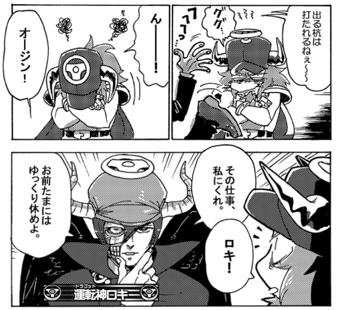 「出る杭は打たれるねぇ～」そんな言葉を残し、疑心暗鬼は去っていく。そんなに毎回持って行っているつもりはないんだが、そう言われるとあまりいい仕事を自分ばかり取ってしまうのは良くないのかもしれない。オージンがうなっていると、運転神ロキが声を掛けてきた。「オージン、その仕事私にくれ。お前たまにはゆっくり休めよ」」