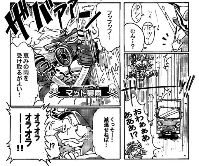 「おわぁぁぁあああ！？」問題魔【マッド豪雨】の仕業の様だ。「フッフッフ…。恵みの雨を受け取るがよい！」思わず焦るオージンだったが、ゲリラ豪雨は防災情報などを利用して避けることも可能だ。とりあえずゲリラ豪雨に遭遇したら減速をしてスリップや事故を回避しなくてはいけない。安全第一は鉄則だ。「くっそー…。減速せねば…」オージンがスピードを落とすと、どこからか威勢のいい声が聞こえてきた。「オラオラオラオラーーー！！」