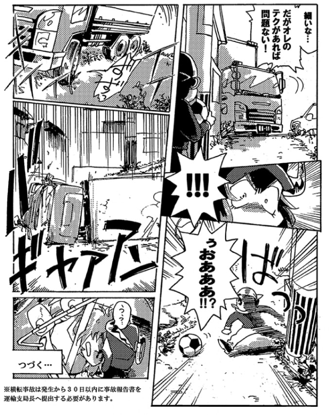 一方、元気よく出発したオージンは、カーナビの示す道で、少し考え込んだ。かなり細い道に入ることになりそうだ。「細いな…。だがオレのテクがあれば問題ない！」オージンは少し強引に角を曲がった。と、不意に子供（？）がボールを追って飛び出してくる。オージンは慌ててハンドルを切った。けれど、細い道の片側は段差があり、トラックは段差にタイヤを滑らせ、ぐらりと傾いて、そして――＜バギャアアァン！＞トラックは、横転してしまった。どうなる、オージン！？　～続く～