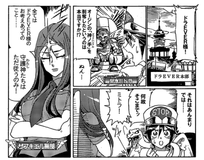 その頃、ドラEVER本部では、栄水ミトラがドラEVERのもとへとやってきていた。「ドラEVER様！　オージンの『神ノ手』を剥奪したといいうのは本当ですか！？」ミトラの言葉にドラEVERは渋い顔をする。「それはあんまりでは…。なぜそこまでッ」「ミトラ！」詰め寄るミトラを諫めたのは、ザフキエル警部だ。「全てはドラEVER様のお考えあってのこと…。守護神たちはただ従うのみ！　…勝手な行動は決して許されないわ！」