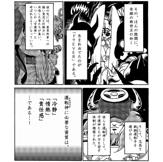 その、ほんの隙間に、奇跡の救世主の如く生まれ出たのが【ドラＥＶＥＲ】である。彼のもとには業界改革への強い意志と行動力に共鳴した者たちが集い、いつしか「守護神」と呼ばれるようになっていた。そして、志高き敏腕運転手（カリスマドライバー）を選び出し、彼らを運転神（ドラゴッド）として、守護神たちが力を貸す体制が構築された。【運転神】に必要な資質は、「冷静」「情熱」「責任感」…である…！