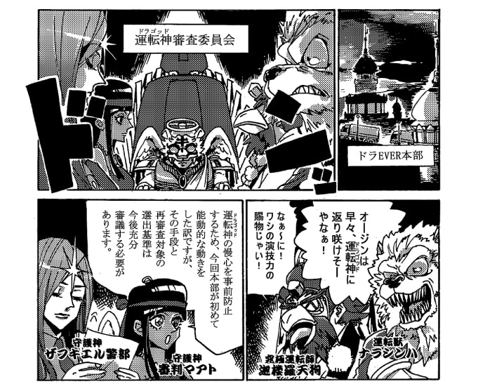 ドラＥＶＥＲ本部では、運転神審査委員会が行われていた。「オージンは早々運転神に返り咲けそうやなぁ！」楽し気に言う運転獣ナラシンハと、持病のトラックドライバーに化けていた究極運転神迦楼羅天狗は「なぁ～に！ワシの演技力の賜物じゃい！」と自慢げに言う。オージンが普通の人間に戻った事も、オージンにトラックに乗るように仕向けたのもドラＥＶＥＲ達によって計画されたことだった。審判マアトが口を開く。「運転神の慢心を事前防止するため、今回本部が能動的な動きをした訳ですが、その手段と審査対象の選出基準は今後十分審議する必要があります。」