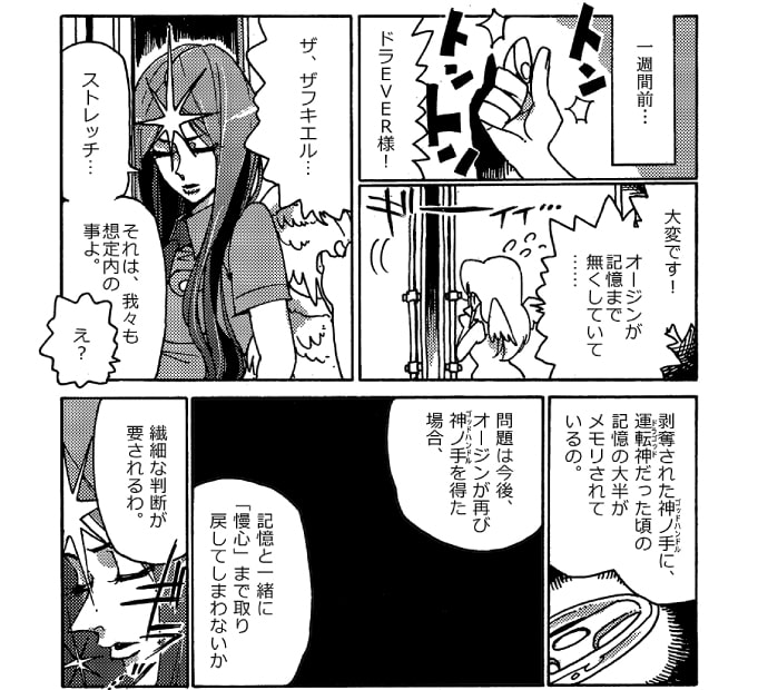 ――一週間前にさかのぼる。「ドラＥＶＥＲ様！」ストレッチ女神はドラＥＶＥＲの執務室のドアをノックした。「大変です！　オージンが記憶まで無くしていて…」ギィ、と音を立てて扉が開く。出てきたのは守護神ザフキエル警部だった。「ザ、ザフキエル…」「ストレッチ…。それは、我々も想定内のことよ」「え？」「剥奪された神ノ手に運転神だった頃の記憶の大半がメモリされているの。問題は今後、オージンが再び神ノ手を得た場合、記憶と一緒に『慢心』まで取り戻してしまわないか、繊細な判断が要されるわ」ザフキエル警部は、ぐっとストレッチ女神の肩を掴んだ。