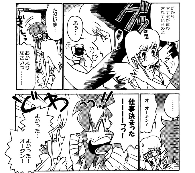 「だから、アナタが遣わされているのよ」――ストレッチ女神は、その時の事を思い出し、小さくため息をついた。「ただいま…」がちゃりと部屋の扉が開いて、オージンが帰宅をする。慌ててストレッチ女神は顔を上げた。「おかえりなさいっ･･･！」けれど、オージンの様子が変だ。心なしかどんよりとしているようにも見える。もしや面接落ちたのか、と、恐々と声を掛けてみる。「オ、オージン？」が、次の瞬間、目尻に涙を浮かべて嬉しそうにオージンが叫んだ。「仕事決まったーーーーっっ！」「よかった･･･よかった！オージン！」わぁっとはしゃいだ二人だったが、オージンはふと真顔になった。