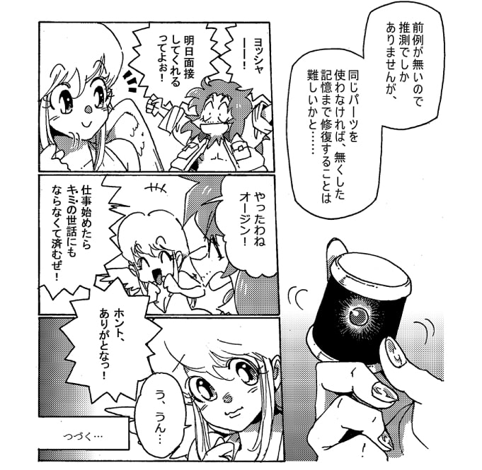 「前例が無いので推測でしかありませんが、同じパーツを使わなければ、無くした記憶まで修復することは難しいかと…」ストレッチ女神が持っているパーツ、それはオージンが記憶を失った時に『ドラＥＶＥＲ』の文字を浮かび上がらせたあの糸車の様な機械だった。ドラＥＶＥＲ達がそんな相談をしていることなど知らないオージンは、張り切っていた。「ヨッシャー！明日面接してくれるってよぉ！」「やったわねオージン！」嬉しそうなオージンに釣られて笑みが浮かんだ。「仕事を始めたら”キミ”の世話にもならなくて済むぜ！　ホント、ありがとなっ！」「う、うん…」ストレッチ女神は、僅かに表情を曇らせた。～続く～