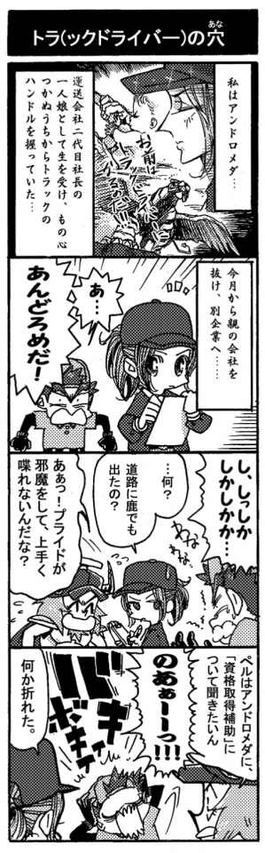 【トラ（ックドライバー）の穴】私はアンドロメダ…。運送会社二代目社長の一人娘として生を受け、物心つかぬうちからトラックのハンドルを握っていた…。今日から親の会社を抜け、別企業へ…「あ…あんどろめだ！」誰かと思ったらペルセウスだ。「し、しっしかしかしかか…」何を言ってるのか分からない。「…何？道路に鹿でも出たの？」「ああっ！プライドが邪魔をして上手く喋れないんだな？」声を掛けてきたのはオージンだ。何かとペルセウスのフォローをしている。「ペルはアンドロメダに、資格取得補助について聞きたい――」「のあぁーーっ！！」ペルセウスが雄たけびを上げる。「何か折れた。」