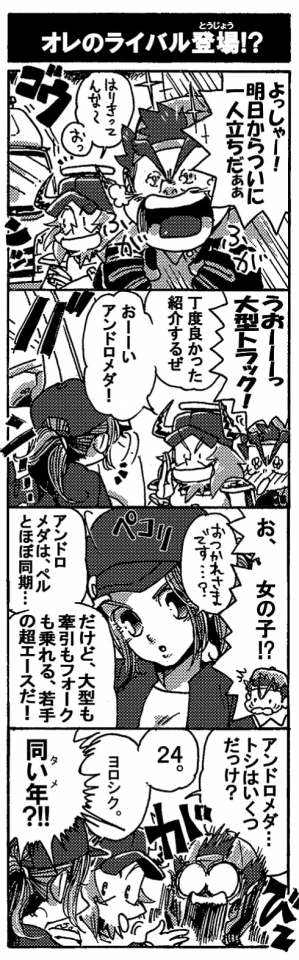 【オレのライバル登場！？】「よっしゃー！　明日からついにひとり立ちだぁぁ」めっちゃ張り切るペルセウス。そんなペルセウスを微笑まし気に見ていたオージンだが、一台の大型トラックに、「おっ」と視線を向けた。「うおーーーっ大型トラック！」憧れの大型トラックに大興奮のペルセウス。「丁度良かった、紹介するぜ。おーい、アンドロメダ！」トラックから降りてきたのは女の子。「お、女の子？！」「おつかれさまです…？」ぺこっと頭を下げるアンドロメダ。ちょっと可愛い。驚くペル。「アンドロメダは、ペルとはほぼ同期…。だけど、大型も牽引もフォークも乗れる若手の超エースだ！」がびん！！「アンドロメダ…トシはいくつだっけ？」「２４。ヨロシク。」「同い年（タメ）！？」がびーーん