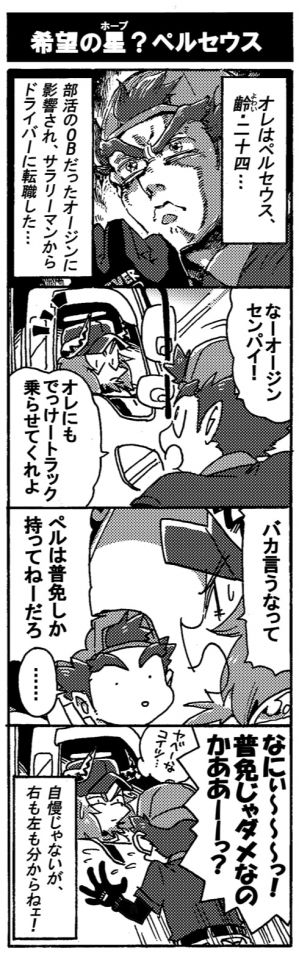 【期待の星（ホープ）？ペルセウス】『オレはペルセウス、齢二十四…。部活のＯＢだったオージン先輩に影響され、サラリーマンからドライバーに転職した…。』「なー、オージンセンパイ！オレにもでっけートラック乗せてくれよ」「バカ言うなって。ペルは普免しか持ってねーだろ」「…。なにぃ～～っ！　普免じゃダメなのかああーーっ？」『ヤベーなコイツ…』呆れるオージン。――自慢じゃないが右も左も分からねェ！