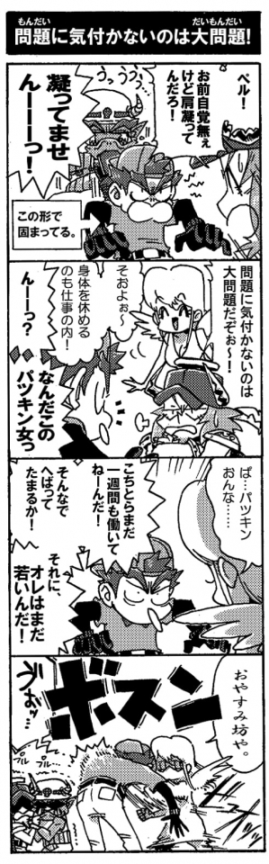 【問題に気付かないのは大問題！】「ペル！お前自覚ねぇけど肩凝ってんだろ！」「凝ってませーーーん！」…いや、凝ってるって。ペルはオージンの忠告にも耳を貸さない。ガッチガチのまま肩が固まってるペル。気づいて貰えずしくしくしている肩凝乱魔。「問題に気付かないのは大問題だぞぉ～！」呆れるオージンにストレッチ女神が便乗した。「そぉよぉ～、身体を休めるのも仕事の内！」「んーーっ？なんだこのパツキン女っ」――ぁっ。ストレッチ女神の顔色が変わる。「ぱ…パツキンおんな…」「こちとらまだ一週間も働いてねーんだ！　そんなでへばってたまるか！　それにオレはまだ若いんだ！」言ってはいけないセリフだった。「おやすみ坊や。」マジだった。ストレッチ女神から高速のボディーブローが放たれる。ボスンっとあり得ない音が響きペルの体が浮き上がる。「うぉ…」（オージンと肩凝乱魔は隅っこでぷるぷる震えていた）