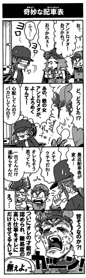 【奇妙な配車表】「おっ、アンドロメダ！おつかれっ！」「おつかれぇ～」トラックから降りてきたアンドロメダは珍しくお疲れ気味だ。ため息なんてつきながらふらりとしている。先輩ドライバーのオージンも心なしかぐったりしている。「ど、どうした？！　あの鉄の女アンドロメダが、よ…よろめくなんて！」「心配してんの？　バカにしてんの？」ぐったりしつつもジトっとペルテウスを睨むアンドロメダ。「最近配車が変よ…。めちゃくちゃだわ！」「オレもそう思ってた。一日どんだけ運転らすんだ」「えっ！？」当然ペルテウスの配車表もめちゃくちゃだ。ガーン！っとショックを受けるペルテウスだったが「皆そうなのか！？　ついにオレの才能が認められ、難易度の高い仕事をオレにだけさせてるんじゃ！」「「ねぇよ」」