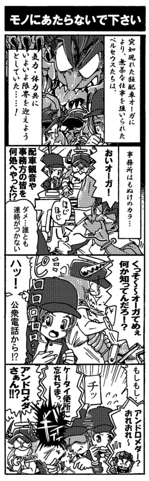 【モノにあたらないでください】突如現れた狂配車オーガにより、無茶な仕事を強いられたペルセウスたちは、気力・体力共にいよいよ限界を迎えようとしていた…！事務所はもぬけのカラ…。「おいオーガ！配車観音や事務方の皆を何処へやった？！」「ダメ…誰とも連絡がつかない…」何かを知っていそうな狂配車オーガはしらんぷりだ。「くっそ～～、オーガてめぇ何か知ってんだろ！？」イライラしながら狂配車オーガに詰め寄るオージン。と、そこにアンドロメダの携帯が鳴る。「ハッ！公衆電話から？！」「もしもし…」『アンドメダー？おれおれ～』能天気な声が返ってきた。『ケータイ便所に忘れちまっ』「――チッ」バキイィ！！携帯叩き折られた。「アンドロメダさぁん！？」物に当たってはいけません…。(ｶﾞｸﾌﾞﾙ）