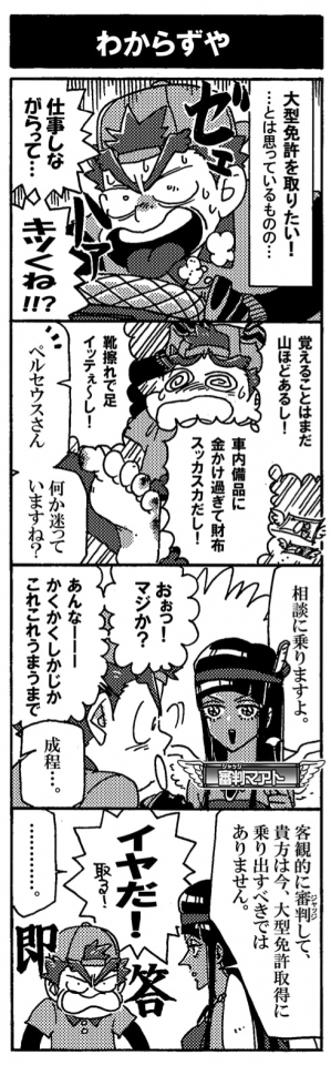 【わからずや】「大型免許を取りたい！…とは思っているものの…。ペルセウスはへばり気味だった。「仕事しながらって…キツくね！？」「覚えることはまだ山ほどあるし！　車内備品に金かけすぎて財布スッカスカだし！靴擦れで足イッテぇ～し！」ああああああ！頭を抱えるペルセウスに守護神、審判マアトが声を掛けてきた。「ペルセウスさん、何か困っていますね？　相談に乗りますよ」「おぉっ！マジか？あんなーー！かくかくしかじかこれこれうまうまで」「成程…」「客観的に審判（ジャッジ）して、あなたは今大型免許取得に乗り出すべきではありません」「イヤだ！」…即答だった。