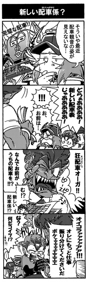 【新しい配車係？】「そういや最近配車観音の姿が見えないな…」守護神、配車観音と言えば完璧な配車を管理する頼もしい存在だ。配車観音が組んでいる配車表ならこんなことにはならないはずなのだが。と、そこに野太い声が響いた。「どらぁあああ！新しい配車表じゃああああ！」「！！お、お前は…」「狂配車オーガ！！」狂配車オーガはデタラメな配車でドライバーに大ダメージを与える問題魔だ。しかも本人無自覚なのだから尚の事質が悪い。「なんでお前がうちの配車を！？」道理で酷い配車表なわけだ。思わず声を荒げるオージンだが、何故か食いつくペルセウス。「む！？　新しい配車係！？」がしぃ！ペルセウスは狂配車オーガの手を掴んだ。「オイコラァァァァアア！！　オレにもっと仕事振り分けてくださいだボケェェェェェ！！」「な？なんだコイツ！？」狂配車オーガもタジタジ。俺sugeeeeがしたいペルちゃんであった。
