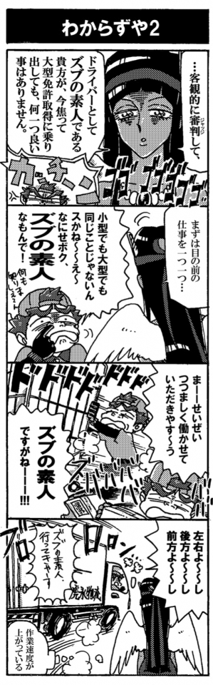 【わからずや２】…イラッ。「…客観的に審判（ジャッジ）して、ドライバーとして『ズブの素人』である貴方が、今焦って大型免許取得に乗り出しても、何一ついいことはありません」カッチーーーン！これにはペルセウスもキレた。「まずは目の前の仕事を１つ１つ…」「小型でも大型でも同じことなんじゃないんスかねぇ～～え～～、なにせボク、『ズブの素人』なもんで！」何もしりましぇ～ん、っと鼻をほじって見せる。「まーーせいぜいつつましく働かせていただきやす～～う。『ズブの素人』ですがねーー！」ねちねちねちねち。嫌味を放ちながらばたばたと働くペルセウス。「左右よ～～し、後方よ～～し、前方よ～～し、『ズブの素人』いってきや～す」ぷりぷりしながら出発していくペルセウス。ペルちゃんなぜか作業速度が上がっていた。