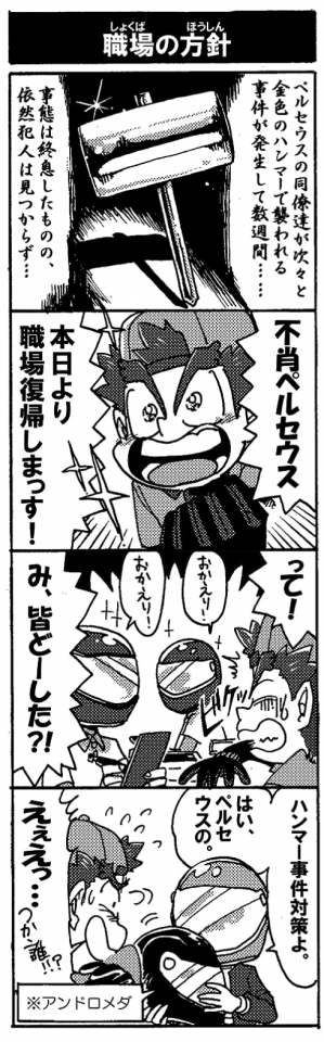 【職場の方針】ペルセウスの同僚が次々と金色のハンマーで襲われる事件が発生して数週間…。事態は収束したものの、依然犯人は見つからず…。「不肖ペルセウス、本日より職場復帰しまっす！」「って！」（オカエリーっと声を掛けてくる人が皆メット姿）「み、皆どーした？！」「ハンマー事件対策よ。はい、ペルセウスの」「えぇえ‥つか、誰っ！？」(ちなみにアンドロメダです）