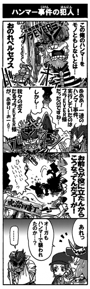 【ハンマー事件の犯人！】「この俺のハンマーをものともしないとは…おのれペルセウス！」そう吠えるのは究極問題魔ブラEVERだ。「ぬああ！一連のハンマー事件、実行していたのはブラEVER様だったのですね…。しかし…我々のボスたるブラEVER様が、あまり…お一人で…」驚愕するのは問題魔【狂配車オーガ】。段々声が尻すぼみになる。狂配車オーガのセリフにブラEVERがブチ切れた。「お前らが役に立たんからこうなってんだろーが！！」「ひぃぃぃぃぃぃぃ」問題魔の拠点、吹溜四番丁に悲鳴が響く。翌日出社してきた狂配車オーガにオージンは目を丸くした。「あれっ？　オーガもハンマーで襲われたのか？」――・・・まぁ、間違いではない。
