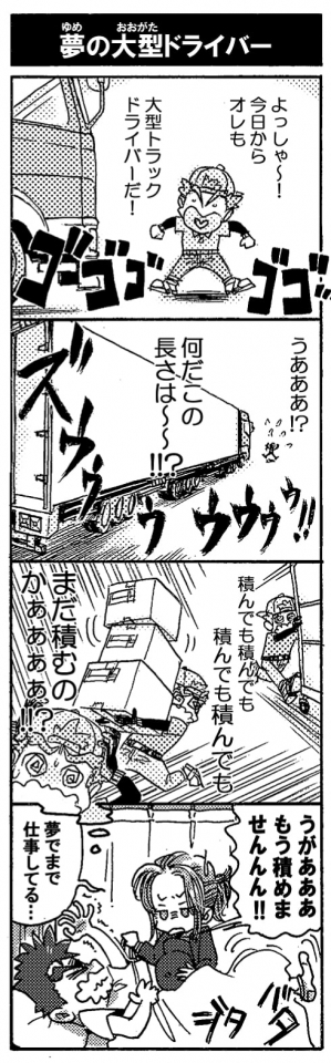 【夢の大型ドライバー】『よっしゃ～！今日からオレも大型トラックドライバーだ！』目の前には、憧れの、憧れの…って。『うあああ？！何だこの長さは～～！？』そこにあったのは長い、めちゃめちゃ長い超超超大型トラックだった。『積んでも積んでも』『積んでも積んでも』『まだ積むのかあああああ！？』「うがああああもう積めませんんん！」見舞いに来たアンドロメダは夢の中でまで仕事をするペルセウスにあきれ顔。頑張り屋は良いけれど、社畜はダメだよね！