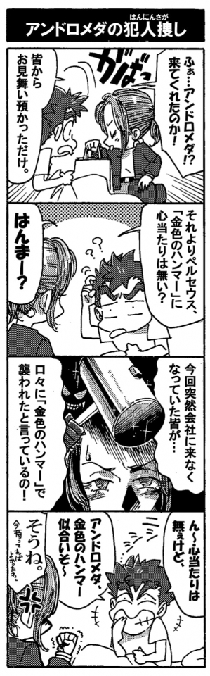 【アンドロメダの犯人捜し】「ふぁ…。アンドロメダ！？来てくれたのか！」目を覚ましたペルセウスにアンドロメダはそっぽを向いて紙袋を持ち上げて見せる。「皆からお見舞い預かっただけ。それよりペルセウス。『金色のハンマー』に心当たりはない？」「ハンマー？」「今回突然会社の来なくなっていた皆が･･･口々に『金色のハンマー』で襲われたと言っているの！」「ん～～、心あたりは無ぇけど」ニシシシシっと揶揄うような顔をするペルセウス。「アンドロメダ、金色のハンマー似合いそ～」「そうね。」今持っていれば良かったわ。アンドロメダは拳を震わせた。口は災いのモト、ですね＾＾；