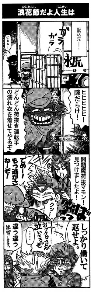 【浪花節だよ人生は】（配達先――）「ヒヒヒ…ヒヒヒヒヒヒ！隙だらけ！どんどん荷抜き運転手の濡れ衣を着せてやるぞ」「問題魔荷抜マモン！見つけましたよ！」「てめー！もう逃がさねーぞ！」「クッ…」「しっかり働いて返せよ。（おフクロさんが泣いてるぜ）」「違う違う。(逮捕します。）」