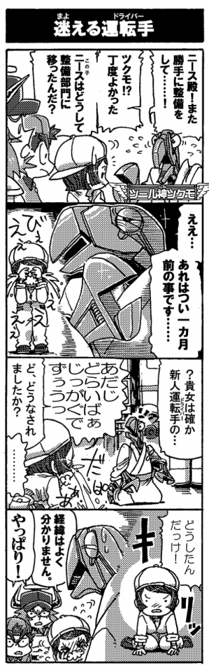 【迷える運転手】「ニース殿！　また勝手に整備をして……！」「ツクモ！？　丁度良かった。ニースはどうして整備部門に移ったんだ？」「ええ…あれはつい一ヵ月前の事です…」（回想――）『びぇぇぇぇぇ』『？貴女は確か新人運転手の…』『あだじどらいばぁじっがくでずぅぅぅぅっ』『ど、どうなされましたか？』『………』『どうしたんだっけ！』『経緯は良く分かりません。』『やっぱり!』