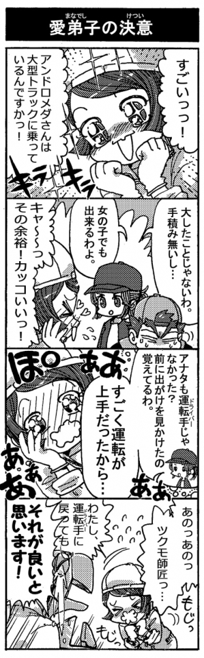 【愛弟子の決意】「すごいっっ！　アンドロメダさんは大型トラックに乗っているんですかっ！」「大したことじゃないわ。手積みないし…。女の子でも出来るわよ」「キャ～～っ、その余裕！カッコいいっ！」「アナタも運転手じゃなかった？前に出がけを見かけたの覚えてるわ。すごく運転が上手だったから…」＜ぽわぁぁぁぁぁぁ＞「あのっあのっ、ツクモ師匠っ…わたし、運転手に戻ってｍ――」「それが良いと思います！」