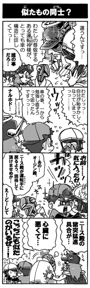 【似たもの同士？】「違うんですっ…。私の尊敬するある運転神様が、とっても車の構造に詳しくてっ！」「わたしっっ…自分が恥ずかしくなってしまってっっ……！　車の事、一から勉強しなおそうと思ったんですっっ…！」「……！」「ナルホド…」「お前……！気に入ったゼ」「…あの…オージン殿、ニース殿が運転手に戻るよう説得して頂けませぬか…」「え！どーして」「ニース殿の猪突猛進具合が･･･心臓に悪くて…」「こっちにも似たのがいるぜ…！」
