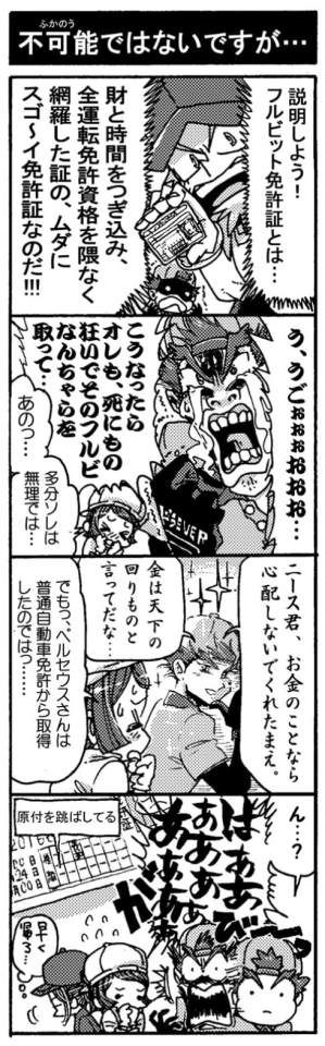 【不可能ではないですが・・・】「説明しよう！　フルビット免許証とは…財と時間をつぎ込み、全運転免許資格を隈なく網羅した証の、ムダにスゴ～イ免許証なのだ！！」「う、うごぉぉぉおおお…。こうなったらオレも、死に物狂いでそのフルビなんちゃらを取って…」「あのっ…多分ソレは無理では…」「ニース君、お金のことなら心配しないでくれたまえ。金は天下の周りものと言ってだな…」「でもっ、ペルセウスさんは普通自動車免許から取得したのではっ…」「ん…？　はあああああああああぁぁあ」（原付免許飛ばしてる）＜がびーんっ＞『早く帰ろ…』