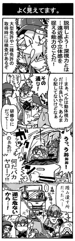 【よく見えてます】「説明しよう！深視力とは…遠近感や立体感を捉える能力のことだ！　大型免許や二種免許の取得時には検査があるぞ」「…まぁ、ペルは動体視力だけは良いから、あんま心配してないけどなぁ」「その通り！」「（いばるとこじゃねーよ）」「研修中にだって…」(回想――）「う、うおぉぉ！」【急ブレーキ）＜ガックン＞「のぁあ！？　何だバカヤローッ！！」「踏みつぶす所だったべ…(森へお帰り…）」（イモムシが道路横断）「逆に危ないから･･･！」