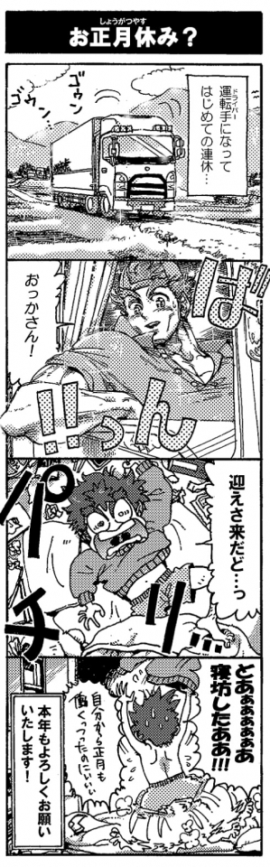 【お正月休み？】（運転手になってはじめての連休…）＜ゴゥンゴゥン…＞「おっかさん！」＜ばんっ！＞「迎えさきたど…」（っは！）「どあぁぁぁぁぁあ寝坊したああ！！（自分から正月も働くっつったのにぃぃぃ）」本年もよろしくおねがいいたします！