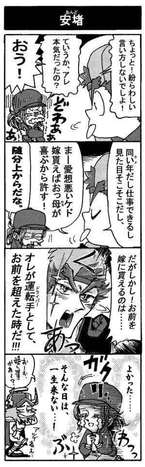 【安堵】「ちょっと！　紛らわしい言い方しないでよ！」「ていうか、アレ、本気だったの？（ぞわぁぁぁ）」「おう！」「同い年（タメ）だし仕事できるし見た目そこそこだし、まー愛想悪ぃケド、嫁貰えばおっ母が喜ぶから許す！」「随分上からだな。」「だがしかし！　お前を嫁に貰えるのは･･･オレがドライバーとしてお前を超えた時だ！！」（ガクリ･･･）『よかった・・・そんな日は一生来ない・・・！（ぶわぁッ）」「おーお、嬉し泣きかぁ～？アツイねえ…」