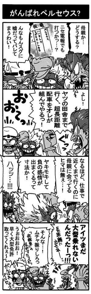 【がんばれペルセウス？】「母親か･･･どうする？」「ニセ電報でも打つかっ･･･？」「んなもんスグに嘘だってバレてしまうわい！」「よし！　ヤツの田舎まで行く、超長距離配車をオレが組んでやるっ！」「おぉーー！」「なるほど、仕事で近くまで行くのに母親に会ってるヒマは無ぇ･･･！」「ヤキモキして負の感情が出まくるって寸法か！」「ハッッ･･･！！」「アイツまだ大型乗れないんだったーっ！！(長距離に出せねー！！）」「そんな・・・！無茶ぶりしろっ！狂配車の名がすたるぞ！」「うぉおおおおお!　早く大型免許取ってくれぇ～」頑張れペルセウス！
