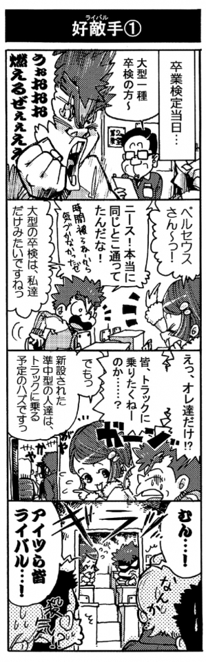 【好敵手①】（卒業検定当日――）「大型一種卒検の方～」「うぉおおお燃えるぜぇぇええ！！」「ペルセウスさん～っ！」「ニース！　本当に同じとこ通ってたんだな！　時間被らねーから気づかなかったゼ」「大型の卒検は私達だけみたいですねっ」「えっ、オレ達だけ！？　皆トラックに乗りたくねーのか・・・？」「でもっ、新設された準中型の人達は、トラックに乗る予定のハズですっ」「むん･･･！　アイツら皆ライバル･･･！」