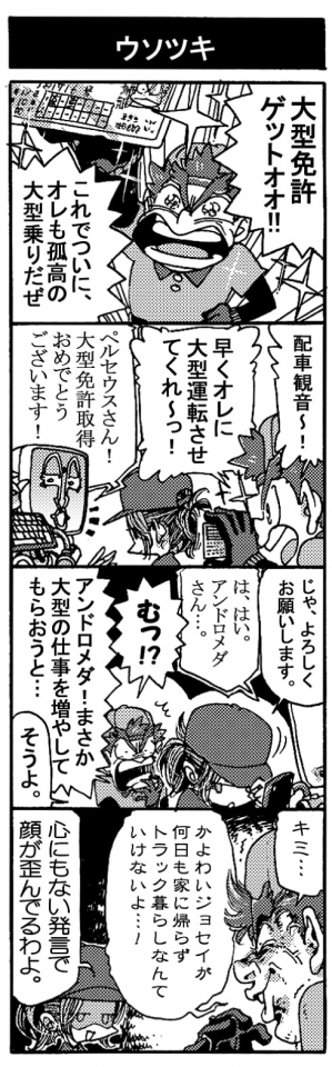 【ウソツキ】「大型免許ゲットォォ！！　これでついに、オレも孤高の大型乗りだぜ」「配車観音～！　早くオレに大型運転させてくれ～っ！」「ペルセウスさん！　大型免許取得おめでとうございます！」「じゃ、よろしくお願いします。」「は、はい。アンドロメダさん･･･」「むっ！？　アンドロメダ！まさか大型の仕事増やしてもらおうと･･･」「そうよ。」「キミ･･･かよわいジョセイが何日も家に帰らずトラック暮らしなんていけないよ･･･！」「心にもない発言で顔が歪んでるわよ。」