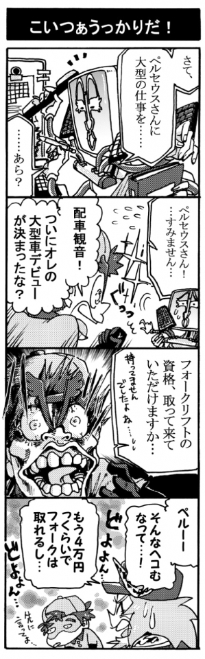 【こいつぁうっかりだ！】「さて、ペルセウスさんに大型の仕事を･･･　　･･･あら？」「ペルセウスさん！　･･･すみません･･･」「配車観音！　ついにオレの大型デビューが決まったな？」「フォークリフトの資格、取ってきていただけますか･･･。持ってませんでしたよね･･･」「ハッ！！」「ペルー、そんな凹むなって･･･！　もう4万くらいでフォークは取れるし・・・」『先に言ってよ･･･（どよょょん･･･）