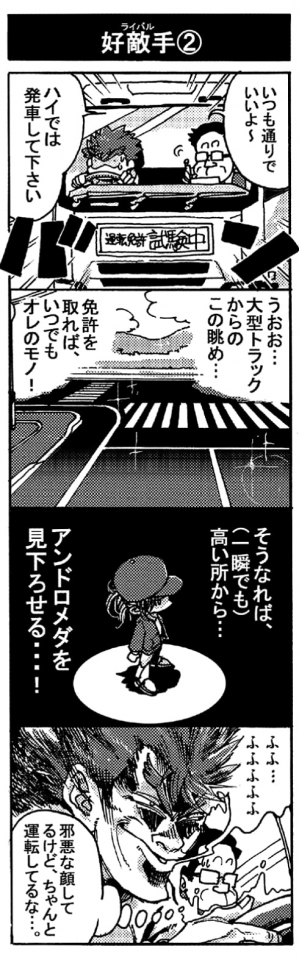 【好敵手②】「いつも通りでいいよ～、ハイでは発車して下さい」「うおお･･･大型トラックからのこの眺め･･･。免許を取れば、いつでもオレのモノ！」「そうなれば（一瞬でも）高い所から･･･アンドロメダを見下ろせる･･･！」「ふふ・・・ふふふふふふ」『邪悪な顔してるけど、ちゃんと運転してるな･･･』