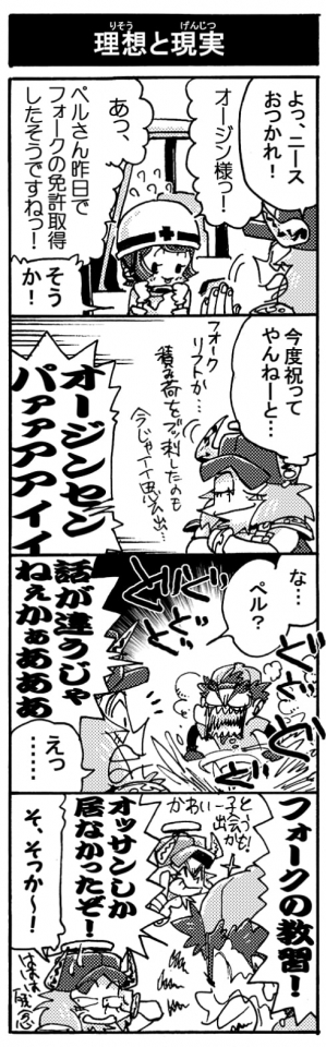 【理想と現実】「よっ、ニースおつかれ！」「あっ、ペルさん昨日でフォークの免許取得したそうですねっ！」「そうか！」「今度祝ってやんねーと･･･」（フォークリフトか･･･。積荷をぶっ刺したのも今じゃイイ思い出･･･」「オージンセンパァァアアィィ！！」「な･･･ペル？」「話が違うじゃねぇかぁあああ！」「えっ･･･」「フォークの教習！　オッサンしか居なかったぞ！」「そ、そっか～！」(視線逸らし）