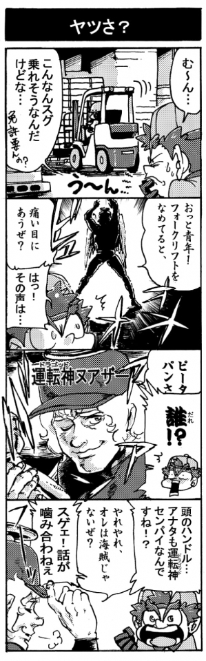 【ヤツさ？】「む～ん・・・。こんなんスグ乗れそうなんだけどな･･･(免許必要あんの？）」「おっと青年！　フォークリフトをなめてると、痛い目にあうぜ？」「はっ！その声は･･･」「誰！？」「ピータ・パンさ（運転神ヌアザー）」「頭のハンドル･･･。アナタも運転神センパイなんすね！？」「やれやれ、俺は海賊じゃないぜ？」「スゲェ！　話がかみ合わねぇ」
