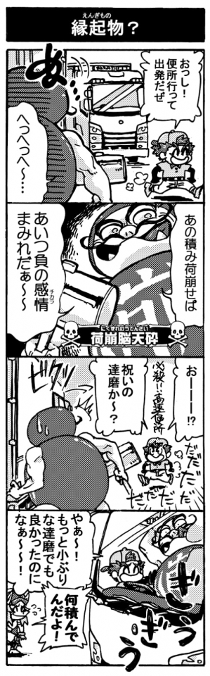 【縁起物？】「おっし！便所行って出発だぜ」「へっへっへ～･･･」「あの積荷崩せばあいつ負の感情（チカラ）まみれだぁ～～」「おーーー？！　祝いの達磨か～？(必殺高速便所で戻って来る）」ビクッ！「やぁ～！　もっと小ぶりな達磨でもよかったのになぁ～～！」「何積んでんだよ！」