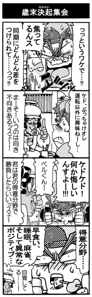 【歳末決起集会】「っっというワケで･･･！焦ってるんス、同期にどんどん差をつけられて･･････っっ！！」「ケド、ぶっちゃけオレ運転以外に興味ねーし･･･」「まーそーいうのは向き不向きあるッスェ～！」「ケドケド！何か悔しいんすよー！！」「ペルくん！君は君の得意分野で勝負したらいいッスェ～」「得意分野･･･。早食い、睡眠、麻雀、そして異常なポジティブ･･･」『Σ自覚してる･･････！』